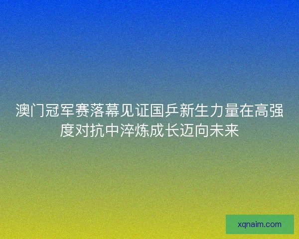 澳门冠军赛落幕见证国乒新生力量在高强度对抗中淬炼成长迈向未来 澳门冠军赛落幕见证国乒新生力量在高强度对抗中淬炼成长迈向未来