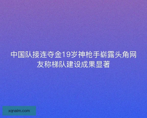 中国队接连夺金19岁神枪手崭露头角网友称梯队建设成果显著