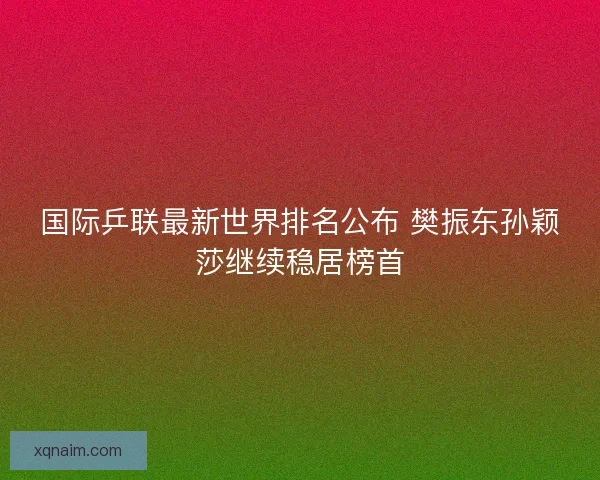 国际乒联最新世界排名公布 樊振东孙颖莎继续稳居榜首 国际乒联最新世界排名公布 樊振东孙颖莎继续稳居榜首