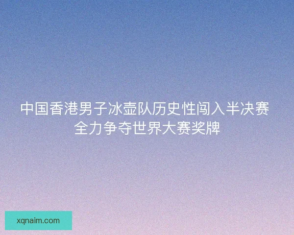 中国香港男子冰壶队历史性闯入半决赛 全力争夺世界大赛奖牌
