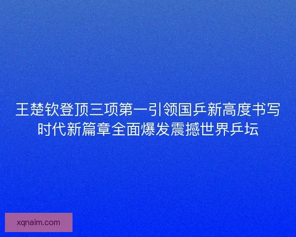 王楚钦登顶三项第一引领国乒新高度书写时代新篇章全面爆发震撼世界乒坛