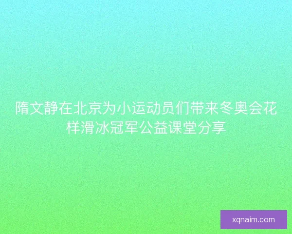隋文静在北京为小运动员们带来冬奥会花样滑冰冠军公益课堂分享