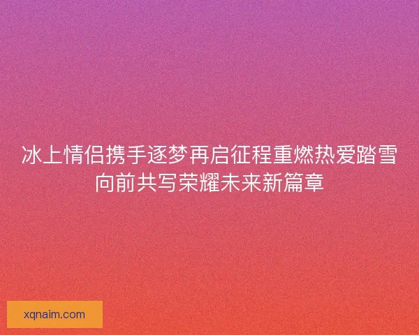 冰上情侣携手逐梦再启征程重燃热爱踏雪向前共写荣耀未来新篇章