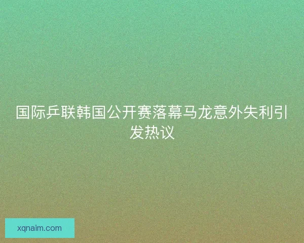 国际乒联韩国公开赛落幕马龙意外失利引发热议