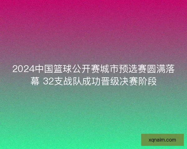 2024中国篮球公开赛城市预选赛圆满落幕 32支战队成功晋级决赛阶段