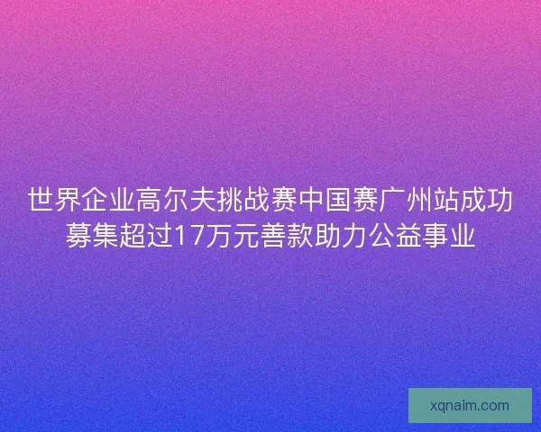 世界企业高尔夫挑战赛中国赛广州站成功募集超过17万元善款助力公益事业